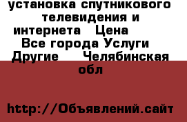 установка спутникового телевидения и интернета › Цена ­ 500 - Все города Услуги » Другие   . Челябинская обл.